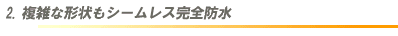 2.複雑な形状もシームレス完全防水